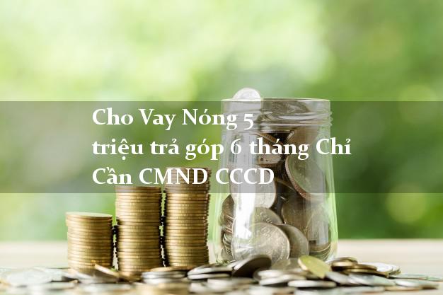 Cho Vay Nóng 5 triệu trả góp 6 tháng Chỉ Cần CMND CCCD